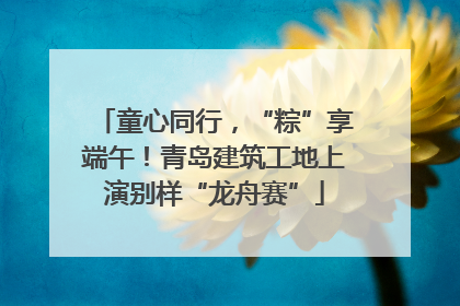 童心同行，“粽”享端午！青岛建筑工地上演别样“龙舟赛”